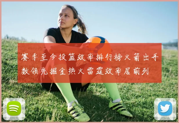 赛季至今投篮效率排行榜火箭出手数领先掘金热火雷霆效率居前列