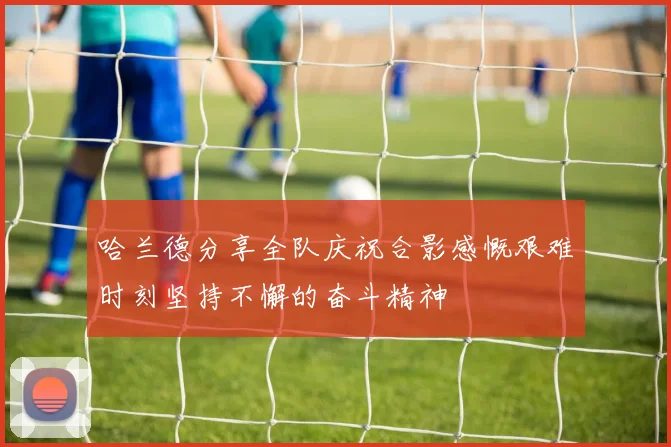 哈兰德分享全队庆祝合影感慨艰难时刻坚持不懈的奋斗精神