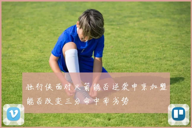 独行侠面对火箭能否逆袭申京加盟能否改变三分命中率劣势
