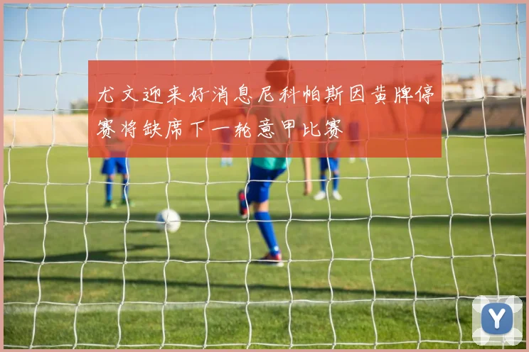 尤文迎来好消息尼科帕斯因黄牌停赛将缺席下一轮意甲比赛