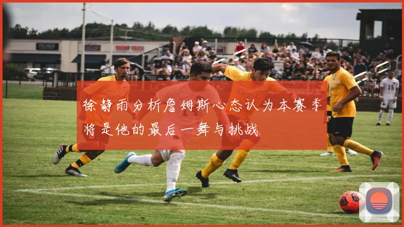 徐静雨分析詹姆斯心态认为本赛季将是他的最后一舞与挑战