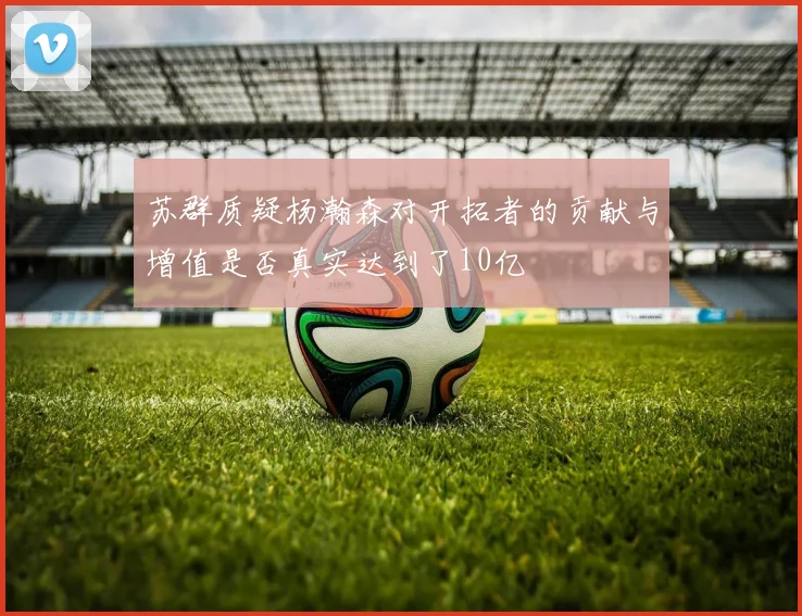 苏群质疑杨瀚森对开拓者的贡献与增值是否真实达到了10亿